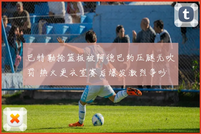 巴特勒抢篮板被阿德巴约压腿无吹罚 热火更衣室赛后爆发激烈争吵