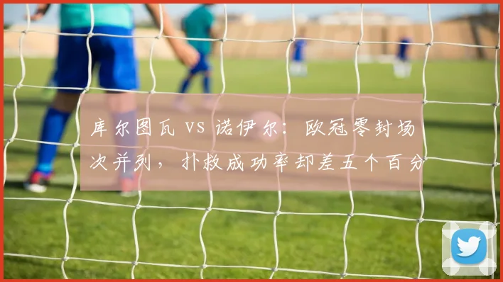 库尔图瓦 vs 诺伊尔：欧冠零封场次并列，扑救成功率却差五个百分点